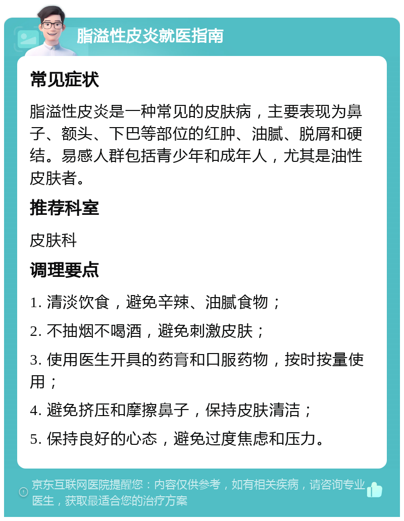 脂溢性皮炎就医指南 常见症状 脂溢性皮炎是一种常见的皮肤病，主要表现为鼻子、额头、下巴等部位的红肿、油腻、脱屑和硬结。易感人群包括青少年和成年人，尤其是油性皮肤者。 推荐科室 皮肤科 调理要点 1. 清淡饮食，避免辛辣、油腻食物； 2. 不抽烟不喝酒，避免刺激皮肤； 3. 使用医生开具的药膏和口服药物，按时按量使用； 4. 避免挤压和摩擦鼻子，保持皮肤清洁； 5. 保持良好的心态，避免过度焦虑和压力。