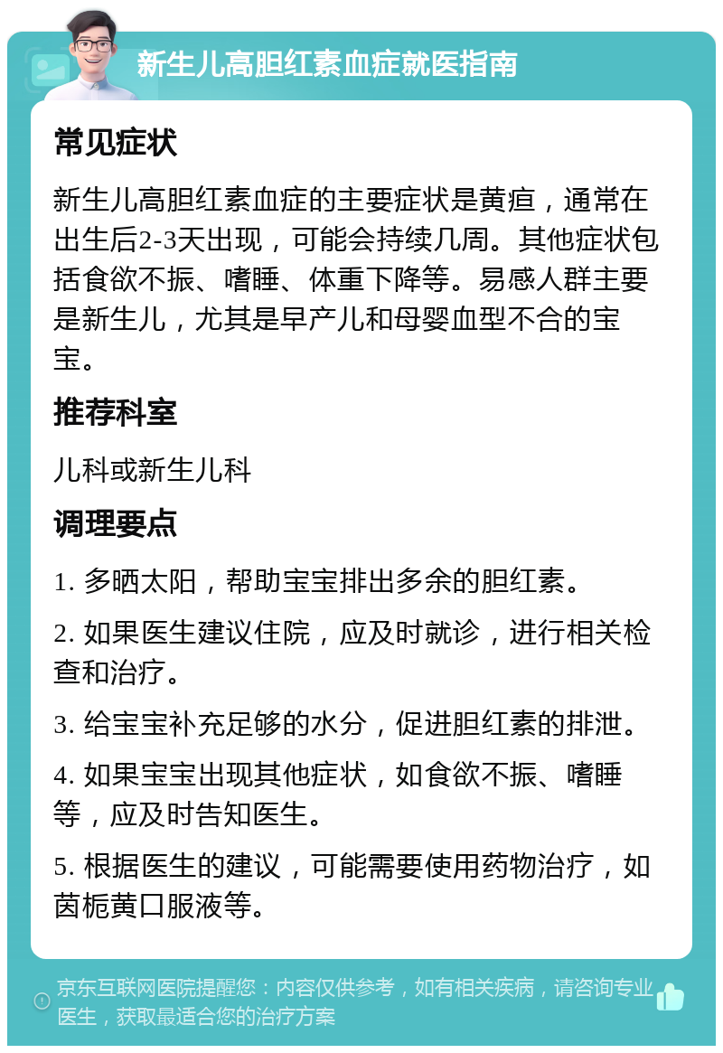 新生儿高胆红素血症就医指南 常见症状 新生儿高胆红素血症的主要症状是黄疸，通常在出生后2-3天出现，可能会持续几周。其他症状包括食欲不振、嗜睡、体重下降等。易感人群主要是新生儿，尤其是早产儿和母婴血型不合的宝宝。 推荐科室 儿科或新生儿科 调理要点 1. 多晒太阳，帮助宝宝排出多余的胆红素。 2. 如果医生建议住院，应及时就诊，进行相关检查和治疗。 3. 给宝宝补充足够的水分，促进胆红素的排泄。 4. 如果宝宝出现其他症状，如食欲不振、嗜睡等，应及时告知医生。 5. 根据医生的建议，可能需要使用药物治疗，如茵栀黄口服液等。