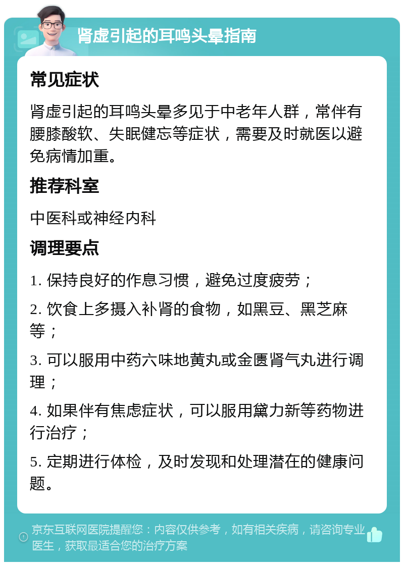 肾虚引起的耳鸣头晕指南 常见症状 肾虚引起的耳鸣头晕多见于中老年人群，常伴有腰膝酸软、失眠健忘等症状，需要及时就医以避免病情加重。 推荐科室 中医科或神经内科 调理要点 1. 保持良好的作息习惯，避免过度疲劳； 2. 饮食上多摄入补肾的食物，如黑豆、黑芝麻等； 3. 可以服用中药六味地黄丸或金匮肾气丸进行调理； 4. 如果伴有焦虑症状，可以服用黛力新等药物进行治疗； 5. 定期进行体检，及时发现和处理潜在的健康问题。