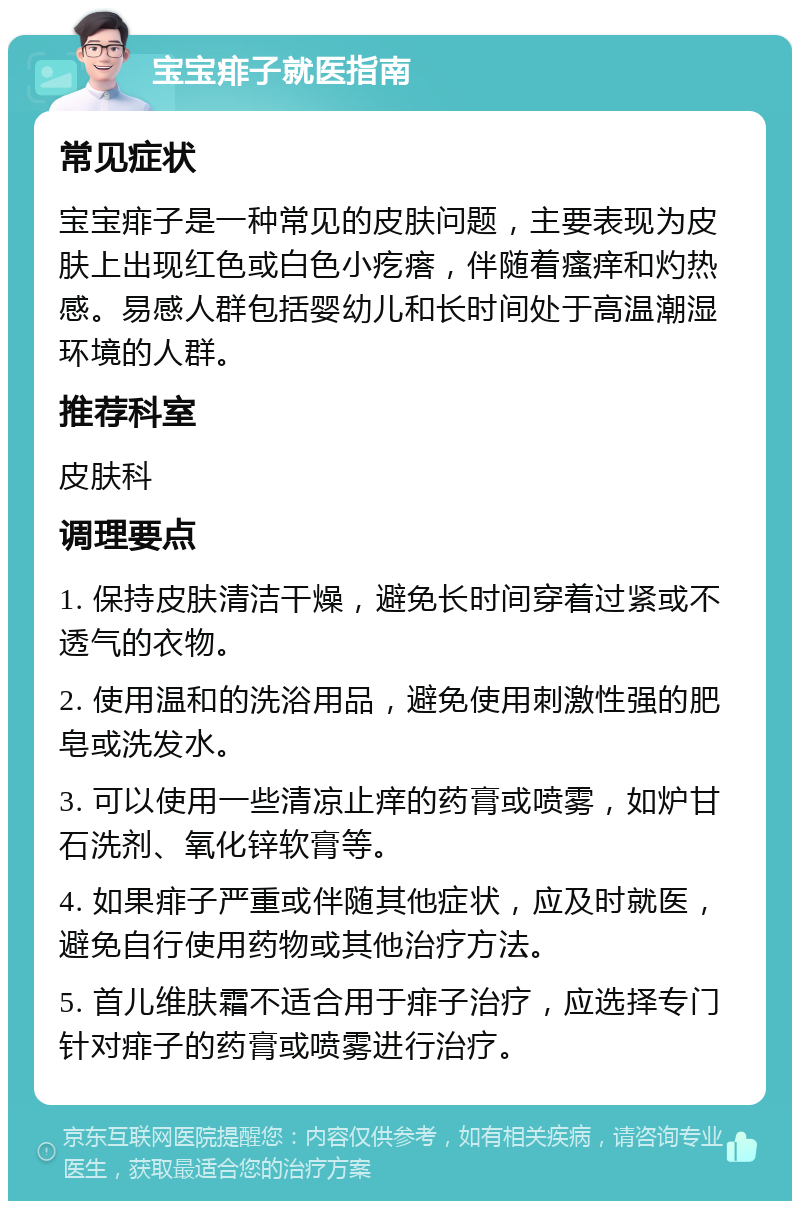 宝宝痱子就医指南 常见症状 宝宝痱子是一种常见的皮肤问题，主要表现为皮肤上出现红色或白色小疙瘩，伴随着瘙痒和灼热感。易感人群包括婴幼儿和长时间处于高温潮湿环境的人群。 推荐科室 皮肤科 调理要点 1. 保持皮肤清洁干燥，避免长时间穿着过紧或不透气的衣物。 2. 使用温和的洗浴用品，避免使用刺激性强的肥皂或洗发水。 3. 可以使用一些清凉止痒的药膏或喷雾，如炉甘石洗剂、氧化锌软膏等。 4. 如果痱子严重或伴随其他症状，应及时就医，避免自行使用药物或其他治疗方法。 5. 首儿维肤霜不适合用于痱子治疗，应选择专门针对痱子的药膏或喷雾进行治疗。