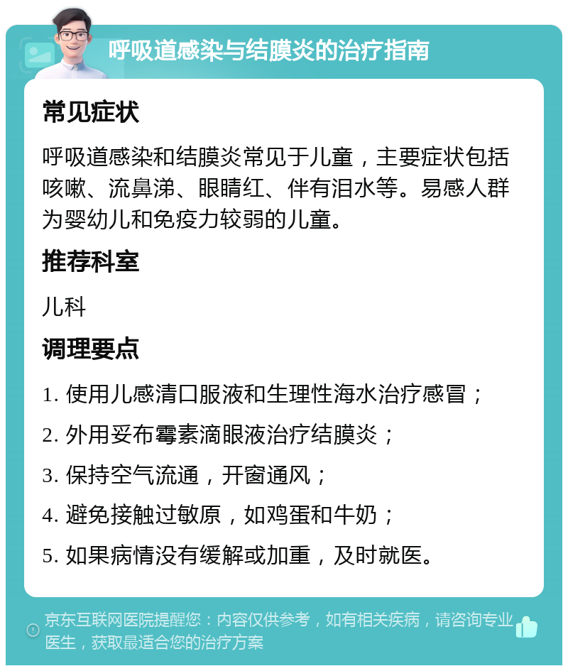 呼吸道感染与结膜炎的治疗指南 常见症状 呼吸道感染和结膜炎常见于儿童，主要症状包括咳嗽、流鼻涕、眼睛红、伴有泪水等。易感人群为婴幼儿和免疫力较弱的儿童。 推荐科室 儿科 调理要点 1. 使用儿感清口服液和生理性海水治疗感冒； 2. 外用妥布霉素滴眼液治疗结膜炎； 3. 保持空气流通，开窗通风； 4. 避免接触过敏原，如鸡蛋和牛奶； 5. 如果病情没有缓解或加重，及时就医。