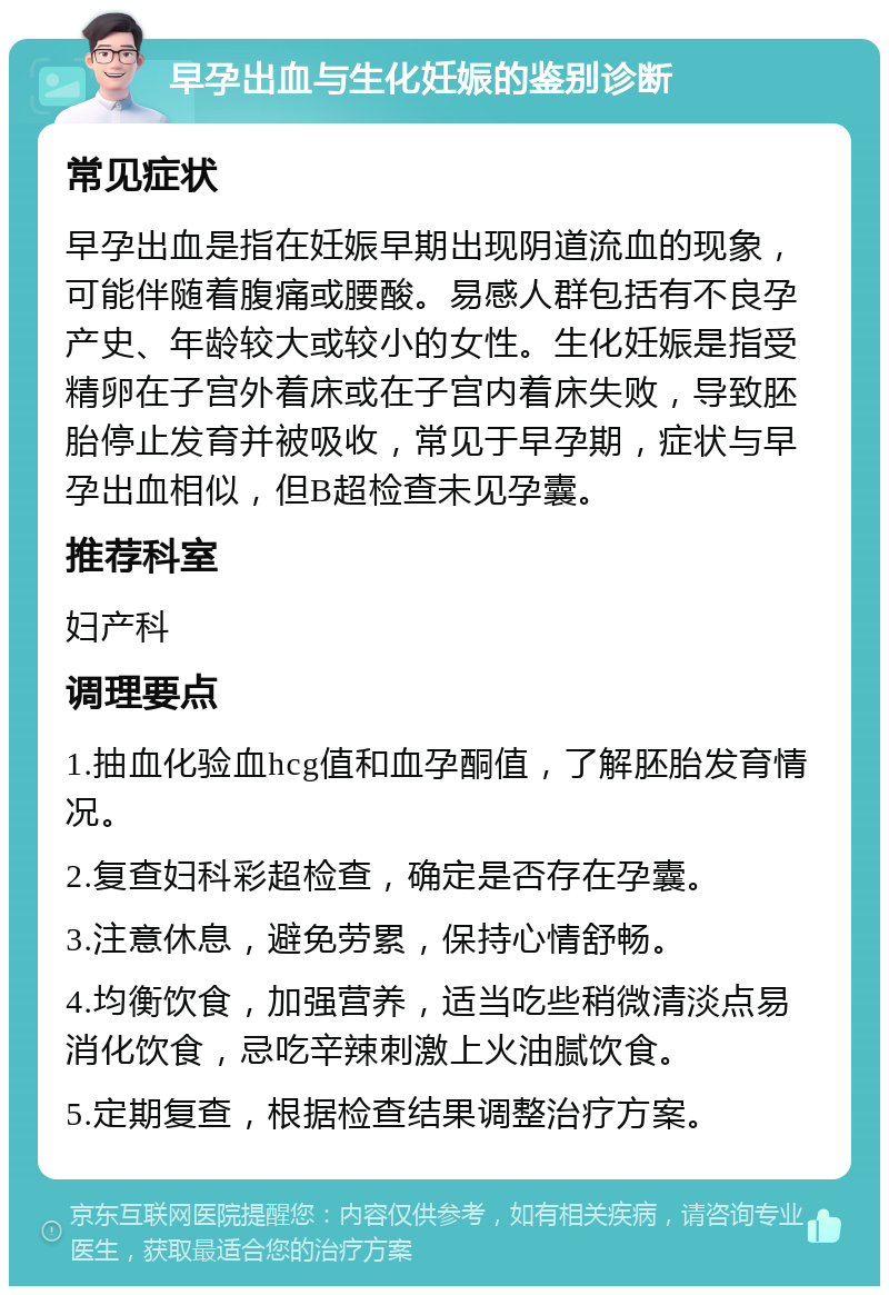 早孕出血与生化妊娠的鉴别诊断 常见症状 早孕出血是指在妊娠早期出现阴道流血的现象，可能伴随着腹痛或腰酸。易感人群包括有不良孕产史、年龄较大或较小的女性。生化妊娠是指受精卵在子宫外着床或在子宫内着床失败，导致胚胎停止发育并被吸收，常见于早孕期，症状与早孕出血相似，但B超检查未见孕囊。 推荐科室 妇产科 调理要点 1.抽血化验血hcg值和血孕酮值，了解胚胎发育情况。 2.复查妇科彩超检查，确定是否存在孕囊。 3.注意休息，避免劳累，保持心情舒畅。 4.均衡饮食，加强营养，适当吃些稍微清淡点易消化饮食，忌吃辛辣刺激上火油腻饮食。 5.定期复查，根据检查结果调整治疗方案。