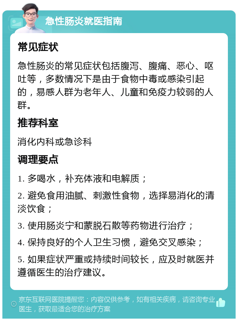 急性肠炎就医指南 常见症状 急性肠炎的常见症状包括腹泻、腹痛、恶心、呕吐等，多数情况下是由于食物中毒或感染引起的，易感人群为老年人、儿童和免疫力较弱的人群。 推荐科室 消化内科或急诊科 调理要点 1. 多喝水，补充体液和电解质； 2. 避免食用油腻、刺激性食物，选择易消化的清淡饮食； 3. 使用肠炎宁和蒙脱石散等药物进行治疗； 4. 保持良好的个人卫生习惯，避免交叉感染； 5. 如果症状严重或持续时间较长，应及时就医并遵循医生的治疗建议。