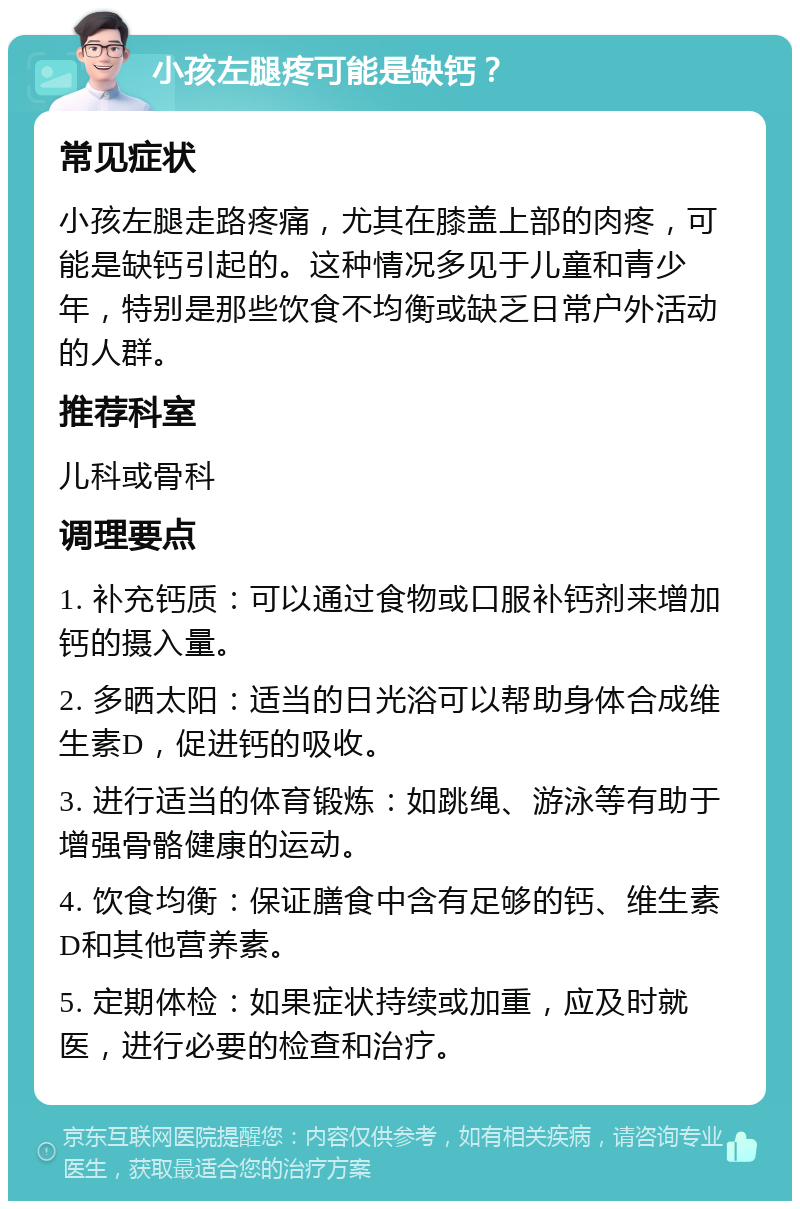 小孩左腿疼可能是缺钙？ 常见症状 小孩左腿走路疼痛，尤其在膝盖上部的肉疼，可能是缺钙引起的。这种情况多见于儿童和青少年，特别是那些饮食不均衡或缺乏日常户外活动的人群。 推荐科室 儿科或骨科 调理要点 1. 补充钙质：可以通过食物或口服补钙剂来增加钙的摄入量。 2. 多晒太阳：适当的日光浴可以帮助身体合成维生素D，促进钙的吸收。 3. 进行适当的体育锻炼：如跳绳、游泳等有助于增强骨骼健康的运动。 4. 饮食均衡：保证膳食中含有足够的钙、维生素D和其他营养素。 5. 定期体检：如果症状持续或加重，应及时就医，进行必要的检查和治疗。