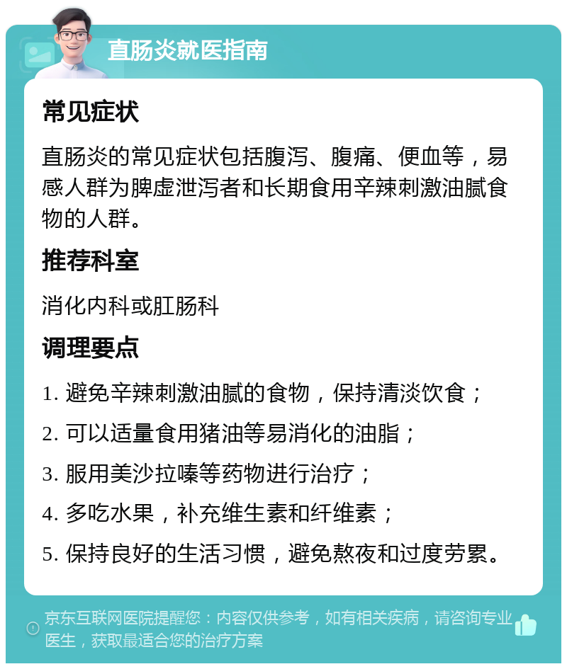 直肠炎就医指南 常见症状 直肠炎的常见症状包括腹泻、腹痛、便血等，易感人群为脾虚泄泻者和长期食用辛辣刺激油腻食物的人群。 推荐科室 消化内科或肛肠科 调理要点 1. 避免辛辣刺激油腻的食物，保持清淡饮食； 2. 可以适量食用猪油等易消化的油脂； 3. 服用美沙拉嗪等药物进行治疗； 4. 多吃水果，补充维生素和纤维素； 5. 保持良好的生活习惯，避免熬夜和过度劳累。