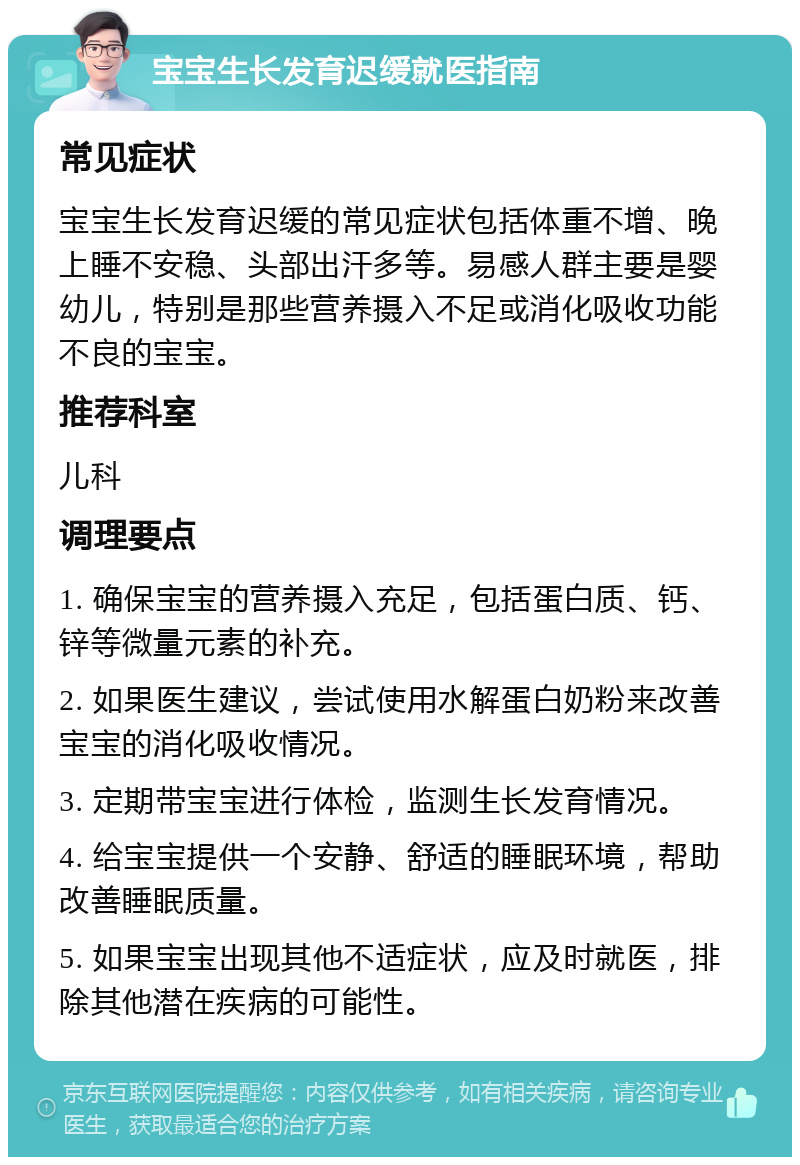 宝宝生长发育迟缓就医指南 常见症状 宝宝生长发育迟缓的常见症状包括体重不增、晚上睡不安稳、头部出汗多等。易感人群主要是婴幼儿，特别是那些营养摄入不足或消化吸收功能不良的宝宝。 推荐科室 儿科 调理要点 1. 确保宝宝的营养摄入充足，包括蛋白质、钙、锌等微量元素的补充。 2. 如果医生建议，尝试使用水解蛋白奶粉来改善宝宝的消化吸收情况。 3. 定期带宝宝进行体检，监测生长发育情况。 4. 给宝宝提供一个安静、舒适的睡眠环境，帮助改善睡眠质量。 5. 如果宝宝出现其他不适症状，应及时就医，排除其他潜在疾病的可能性。