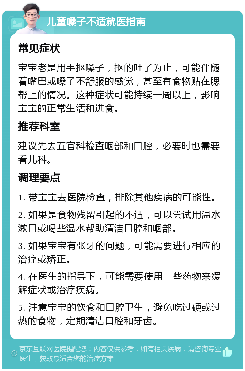 儿童嗓子不适就医指南 常见症状 宝宝老是用手抠嗓子，抠的吐了为止，可能伴随着嘴巴或嗓子不舒服的感觉，甚至有食物贴在腮帮上的情况。这种症状可能持续一周以上，影响宝宝的正常生活和进食。 推荐科室 建议先去五官科检查咽部和口腔，必要时也需要看儿科。 调理要点 1. 带宝宝去医院检查，排除其他疾病的可能性。 2. 如果是食物残留引起的不适，可以尝试用温水漱口或喝些温水帮助清洁口腔和咽部。 3. 如果宝宝有张牙的问题，可能需要进行相应的治疗或矫正。 4. 在医生的指导下，可能需要使用一些药物来缓解症状或治疗疾病。 5. 注意宝宝的饮食和口腔卫生，避免吃过硬或过热的食物，定期清洁口腔和牙齿。