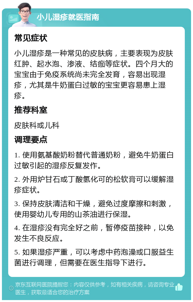 小儿湿疹就医指南 常见症状 小儿湿疹是一种常见的皮肤病，主要表现为皮肤红肿、起水泡、渗液、结痂等症状。四个月大的宝宝由于免疫系统尚未完全发育，容易出现湿疹，尤其是牛奶蛋白过敏的宝宝更容易患上湿疹。 推荐科室 皮肤科或儿科 调理要点 1. 使用氨基酸奶粉替代普通奶粉，避免牛奶蛋白过敏引起的湿疹反复发作。 2. 外用炉甘石或丁酸氢化可的松软膏可以缓解湿疹症状。 3. 保持皮肤清洁和干燥，避免过度摩擦和刺激，使用婴幼儿专用的山茶油进行保湿。 4. 在湿疹没有完全好之前，暂停疫苗接种，以免发生不良反应。 5. 如果湿疹严重，可以考虑中药泡澡或口服益生菌进行调理，但需要在医生指导下进行。