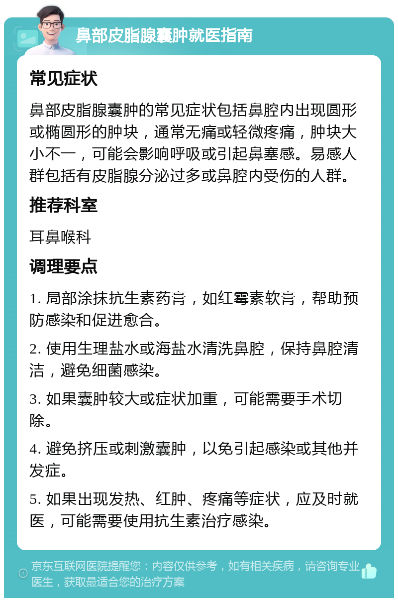 鼻部皮脂腺囊肿就医指南 常见症状 鼻部皮脂腺囊肿的常见症状包括鼻腔内出现圆形或椭圆形的肿块，通常无痛或轻微疼痛，肿块大小不一，可能会影响呼吸或引起鼻塞感。易感人群包括有皮脂腺分泌过多或鼻腔内受伤的人群。 推荐科室 耳鼻喉科 调理要点 1. 局部涂抹抗生素药膏，如红霉素软膏，帮助预防感染和促进愈合。 2. 使用生理盐水或海盐水清洗鼻腔，保持鼻腔清洁，避免细菌感染。 3. 如果囊肿较大或症状加重，可能需要手术切除。 4. 避免挤压或刺激囊肿，以免引起感染或其他并发症。 5. 如果出现发热、红肿、疼痛等症状，应及时就医，可能需要使用抗生素治疗感染。