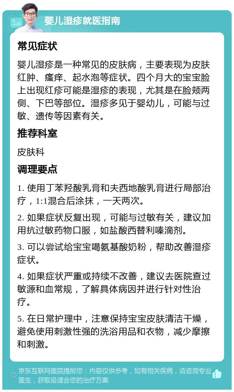 婴儿湿疹就医指南 常见症状 婴儿湿疹是一种常见的皮肤病，主要表现为皮肤红肿、瘙痒、起水泡等症状。四个月大的宝宝脸上出现红疹可能是湿疹的表现，尤其是在脸颊两侧、下巴等部位。湿疹多见于婴幼儿，可能与过敏、遗传等因素有关。 推荐科室 皮肤科 调理要点 1. 使用丁苯羟酸乳膏和夫西地酸乳膏进行局部治疗，1:1混合后涂抹，一天两次。 2. 如果症状反复出现，可能与过敏有关，建议加用抗过敏药物口服，如盐酸西替利嗪滴剂。 3. 可以尝试给宝宝喝氨基酸奶粉，帮助改善湿疹症状。 4. 如果症状严重或持续不改善，建议去医院查过敏源和血常规，了解具体病因并进行针对性治疗。 5. 在日常护理中，注意保持宝宝皮肤清洁干燥，避免使用刺激性强的洗浴用品和衣物，减少摩擦和刺激。