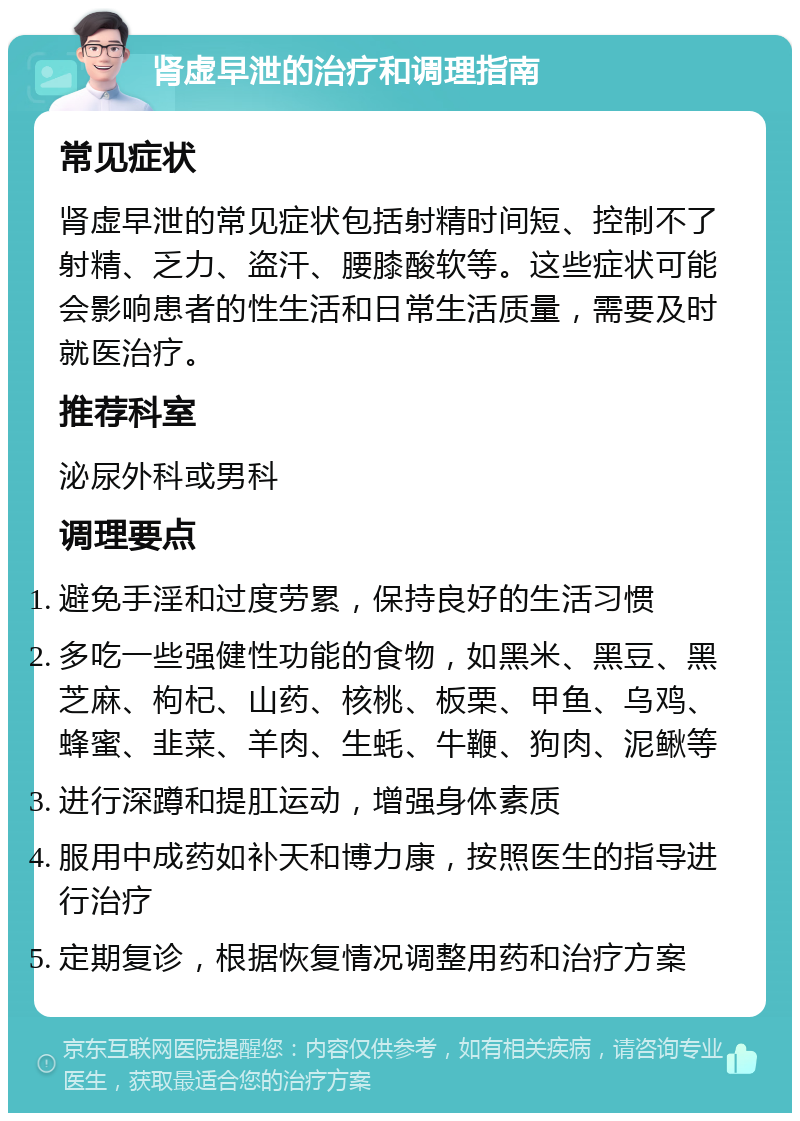 肾虚早泄的治疗和调理指南 常见症状 肾虚早泄的常见症状包括射精时间短、控制不了射精、乏力、盗汗、腰膝酸软等。这些症状可能会影响患者的性生活和日常生活质量，需要及时就医治疗。 推荐科室 泌尿外科或男科 调理要点 避免手淫和过度劳累，保持良好的生活习惯 多吃一些强健性功能的食物，如黑米、黑豆、黑芝麻、枸杞、山药、核桃、板栗、甲鱼、乌鸡、蜂蜜、韭菜、羊肉、生蚝、牛鞭、狗肉、泥鳅等 进行深蹲和提肛运动，增强身体素质 服用中成药如补天和博力康，按照医生的指导进行治疗 定期复诊，根据恢复情况调整用药和治疗方案