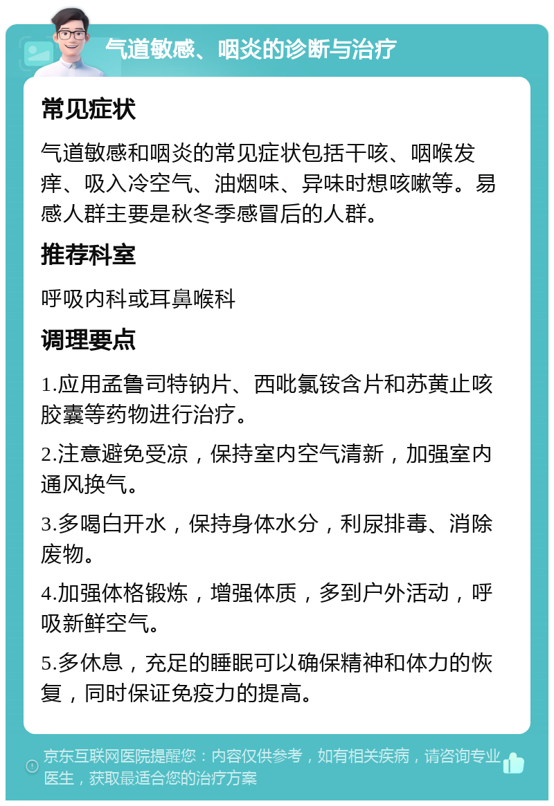 气道敏感、咽炎的诊断与治疗 常见症状 气道敏感和咽炎的常见症状包括干咳、咽喉发痒、吸入冷空气、油烟味、异味时想咳嗽等。易感人群主要是秋冬季感冒后的人群。 推荐科室 呼吸内科或耳鼻喉科 调理要点 1.应用孟鲁司特钠片、西吡氯铵含片和苏黄止咳胶囊等药物进行治疗。 2.注意避免受凉，保持室内空气清新，加强室内通风换气。 3.多喝白开水，保持身体水分，利尿排毒、消除废物。 4.加强体格锻炼，增强体质，多到户外活动，呼吸新鲜空气。 5.多休息，充足的睡眠可以确保精神和体力的恢复，同时保证免疫力的提高。