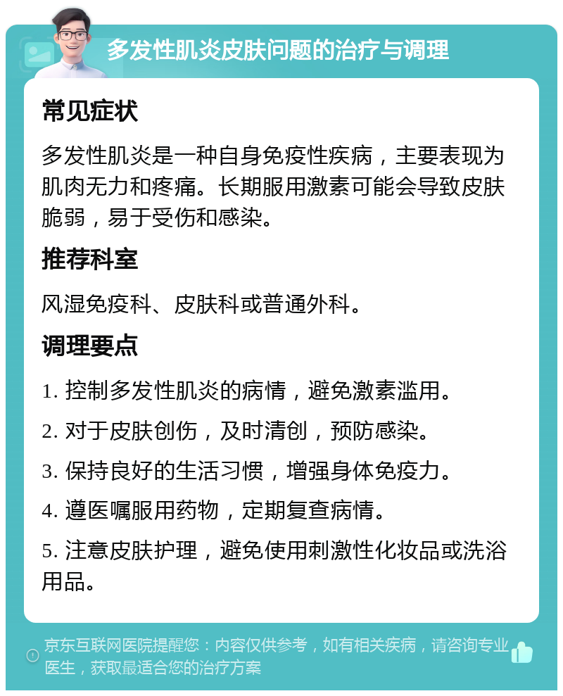 多发性肌炎皮肤问题的治疗与调理 常见症状 多发性肌炎是一种自身免疫性疾病，主要表现为肌肉无力和疼痛。长期服用激素可能会导致皮肤脆弱，易于受伤和感染。 推荐科室 风湿免疫科、皮肤科或普通外科。 调理要点 1. 控制多发性肌炎的病情，避免激素滥用。 2. 对于皮肤创伤，及时清创，预防感染。 3. 保持良好的生活习惯，增强身体免疫力。 4. 遵医嘱服用药物，定期复查病情。 5. 注意皮肤护理，避免使用刺激性化妆品或洗浴用品。