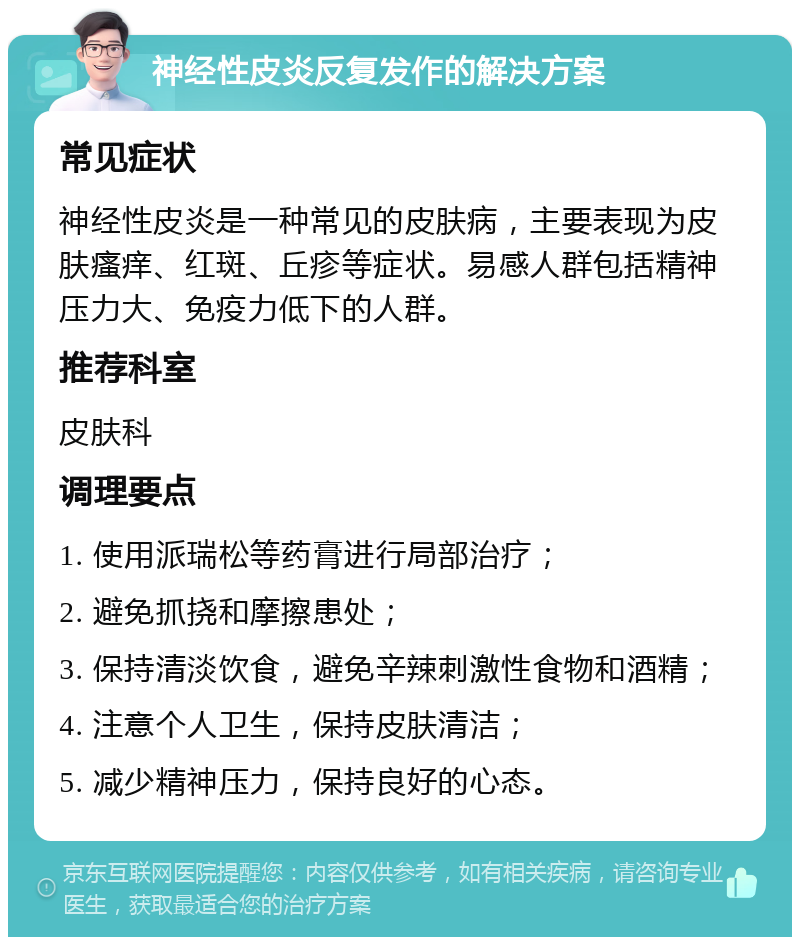 神经性皮炎反复发作的解决方案 常见症状 神经性皮炎是一种常见的皮肤病，主要表现为皮肤瘙痒、红斑、丘疹等症状。易感人群包括精神压力大、免疫力低下的人群。 推荐科室 皮肤科 调理要点 1. 使用派瑞松等药膏进行局部治疗； 2. 避免抓挠和摩擦患处； 3. 保持清淡饮食，避免辛辣刺激性食物和酒精； 4. 注意个人卫生，保持皮肤清洁； 5. 减少精神压力，保持良好的心态。