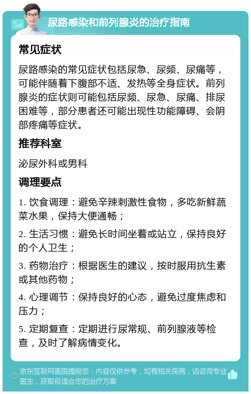 尿路感染和前列腺炎的治疗指南 常见症状 尿路感染的常见症状包括尿急、尿频、尿痛等，可能伴随着下腹部不适、发热等全身症状。前列腺炎的症状则可能包括尿频、尿急、尿痛、排尿困难等，部分患者还可能出现性功能障碍、会阴部疼痛等症状。 推荐科室 泌尿外科或男科 调理要点 1. 饮食调理：避免辛辣刺激性食物，多吃新鲜蔬菜水果，保持大便通畅； 2. 生活习惯：避免长时间坐着或站立，保持良好的个人卫生； 3. 药物治疗：根据医生的建议，按时服用抗生素或其他药物； 4. 心理调节：保持良好的心态，避免过度焦虑和压力； 5. 定期复查：定期进行尿常规、前列腺液等检查，及时了解病情变化。