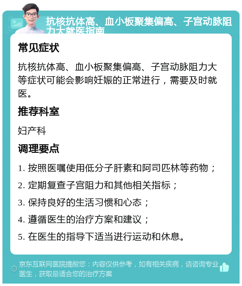 抗核抗体高、血小板聚集偏高、子宫动脉阻力大就医指南 常见症状 抗核抗体高、血小板聚集偏高、子宫动脉阻力大等症状可能会影响妊娠的正常进行，需要及时就医。 推荐科室 妇产科 调理要点 1. 按照医嘱使用低分子肝素和阿司匹林等药物； 2. 定期复查子宫阻力和其他相关指标； 3. 保持良好的生活习惯和心态； 4. 遵循医生的治疗方案和建议； 5. 在医生的指导下适当进行运动和休息。