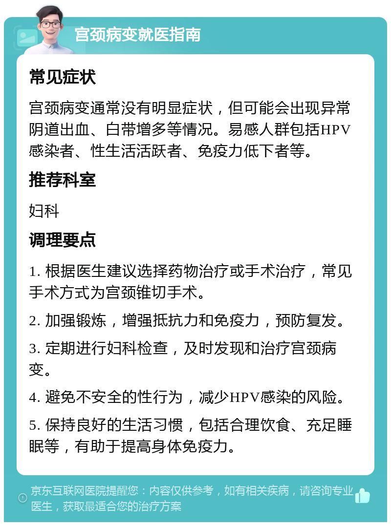 宫颈病变就医指南 常见症状 宫颈病变通常没有明显症状，但可能会出现异常阴道出血、白带增多等情况。易感人群包括HPV感染者、性生活活跃者、免疫力低下者等。 推荐科室 妇科 调理要点 1. 根据医生建议选择药物治疗或手术治疗，常见手术方式为宫颈锥切手术。 2. 加强锻炼，增强抵抗力和免疫力，预防复发。 3. 定期进行妇科检查，及时发现和治疗宫颈病变。 4. 避免不安全的性行为，减少HPV感染的风险。 5. 保持良好的生活习惯，包括合理饮食、充足睡眠等，有助于提高身体免疫力。