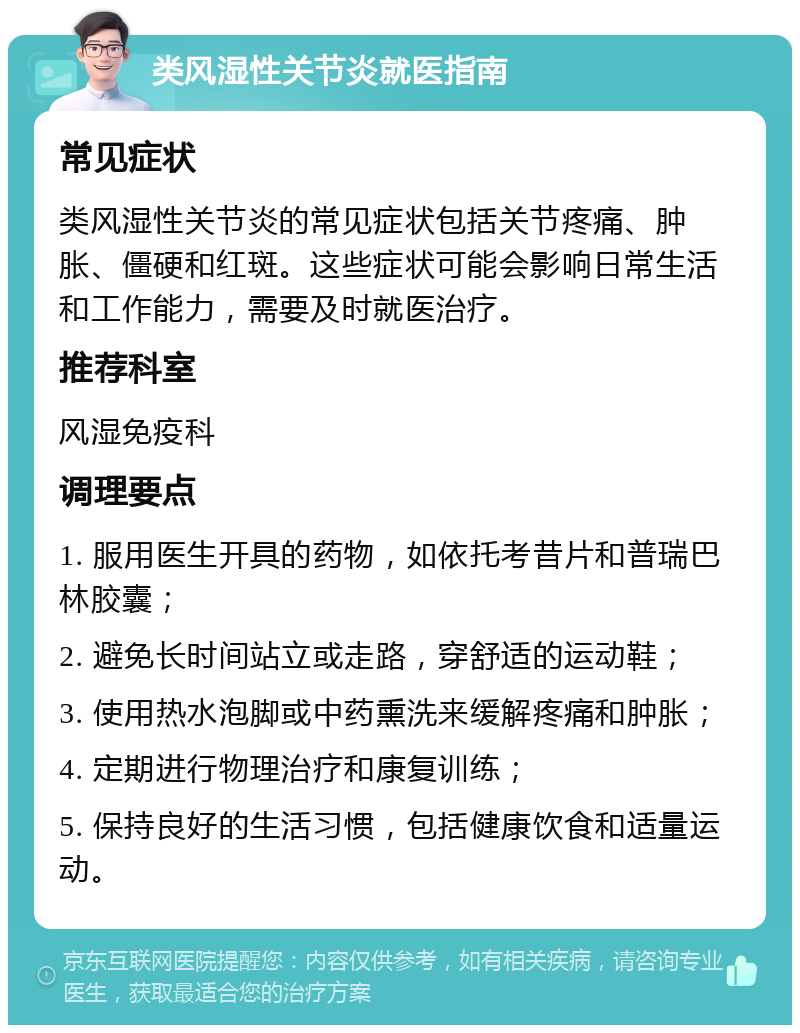 类风湿性关节炎就医指南 常见症状 类风湿性关节炎的常见症状包括关节疼痛、肿胀、僵硬和红斑。这些症状可能会影响日常生活和工作能力，需要及时就医治疗。 推荐科室 风湿免疫科 调理要点 1. 服用医生开具的药物，如依托考昔片和普瑞巴林胶囊； 2. 避免长时间站立或走路，穿舒适的运动鞋； 3. 使用热水泡脚或中药熏洗来缓解疼痛和肿胀； 4. 定期进行物理治疗和康复训练； 5. 保持良好的生活习惯，包括健康饮食和适量运动。