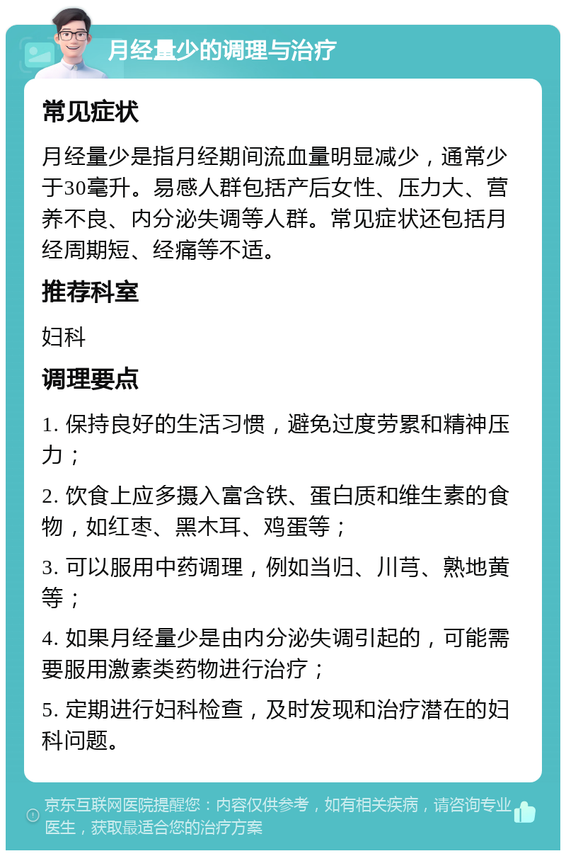 月经量少的调理与治疗 常见症状 月经量少是指月经期间流血量明显减少，通常少于30毫升。易感人群包括产后女性、压力大、营养不良、内分泌失调等人群。常见症状还包括月经周期短、经痛等不适。 推荐科室 妇科 调理要点 1. 保持良好的生活习惯，避免过度劳累和精神压力； 2. 饮食上应多摄入富含铁、蛋白质和维生素的食物，如红枣、黑木耳、鸡蛋等； 3. 可以服用中药调理，例如当归、川芎、熟地黄等； 4. 如果月经量少是由内分泌失调引起的，可能需要服用激素类药物进行治疗； 5. 定期进行妇科检查，及时发现和治疗潜在的妇科问题。