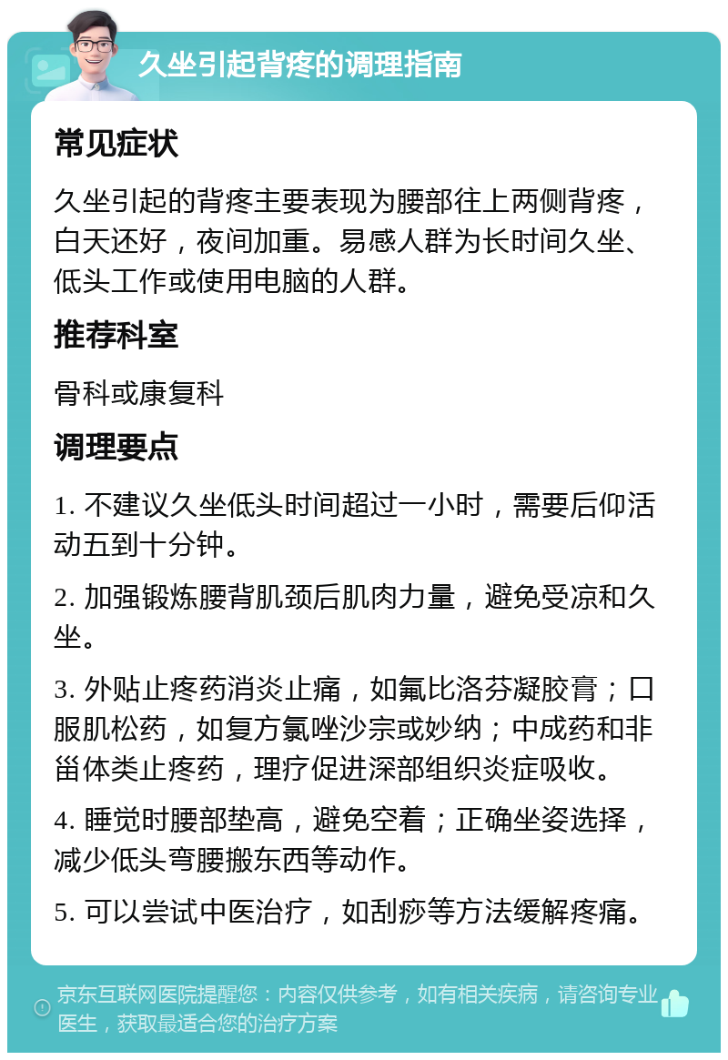 久坐引起背疼的调理指南 常见症状 久坐引起的背疼主要表现为腰部往上两侧背疼，白天还好，夜间加重。易感人群为长时间久坐、低头工作或使用电脑的人群。 推荐科室 骨科或康复科 调理要点 1. 不建议久坐低头时间超过一小时，需要后仰活动五到十分钟。 2. 加强锻炼腰背肌颈后肌肉力量，避免受凉和久坐。 3. 外贴止疼药消炎止痛，如氟比洛芬凝胶膏；口服肌松药，如复方氯唑沙宗或妙纳；中成药和非甾体类止疼药，理疗促进深部组织炎症吸收。 4. 睡觉时腰部垫高，避免空着；正确坐姿选择，减少低头弯腰搬东西等动作。 5. 可以尝试中医治疗，如刮痧等方法缓解疼痛。