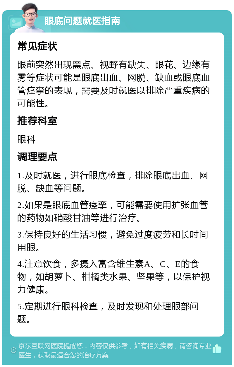 眼底问题就医指南 常见症状 眼前突然出现黑点、视野有缺失、眼花、边缘有雾等症状可能是眼底出血、网脱、缺血或眼底血管痉挛的表现，需要及时就医以排除严重疾病的可能性。 推荐科室 眼科 调理要点 1.及时就医，进行眼底检查，排除眼底出血、网脱、缺血等问题。 2.如果是眼底血管痉挛，可能需要使用扩张血管的药物如硝酸甘油等进行治疗。 3.保持良好的生活习惯，避免过度疲劳和长时间用眼。 4.注意饮食，多摄入富含维生素A、C、E的食物，如胡萝卜、柑橘类水果、坚果等，以保护视力健康。 5.定期进行眼科检查，及时发现和处理眼部问题。