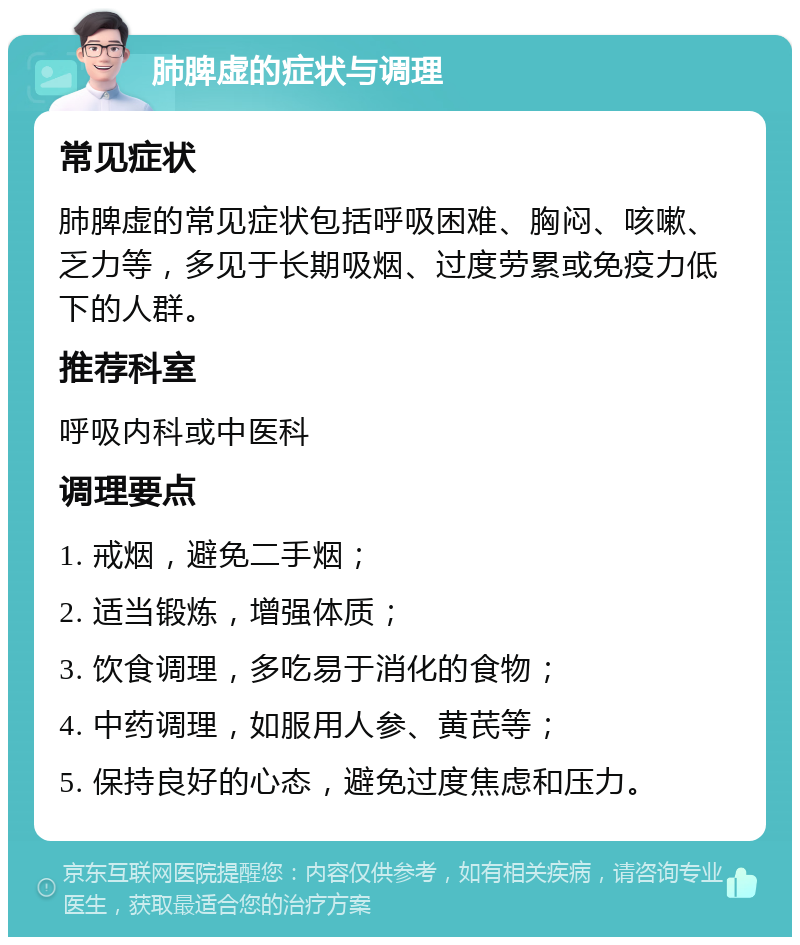 肺脾虚的症状与调理 常见症状 肺脾虚的常见症状包括呼吸困难、胸闷、咳嗽、乏力等，多见于长期吸烟、过度劳累或免疫力低下的人群。 推荐科室 呼吸内科或中医科 调理要点 1. 戒烟，避免二手烟； 2. 适当锻炼，增强体质； 3. 饮食调理，多吃易于消化的食物； 4. 中药调理，如服用人参、黄芪等； 5. 保持良好的心态，避免过度焦虑和压力。