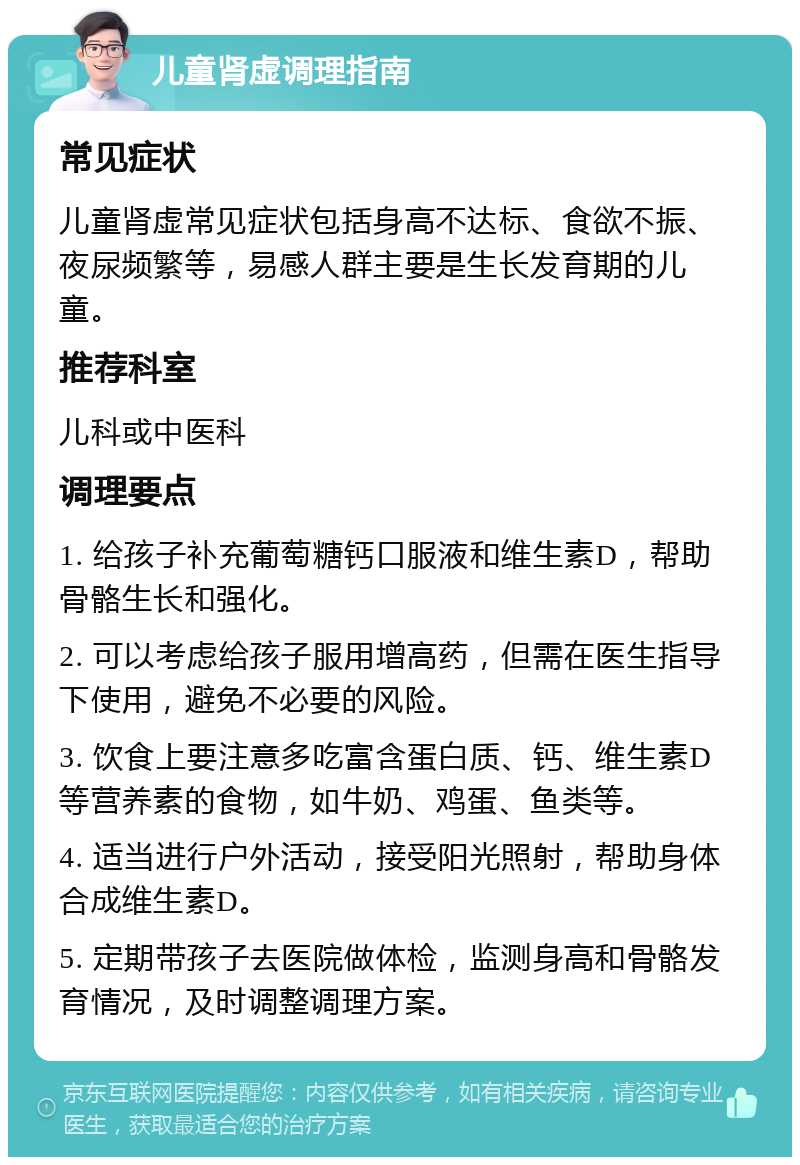 儿童肾虚调理指南 常见症状 儿童肾虚常见症状包括身高不达标、食欲不振、夜尿频繁等，易感人群主要是生长发育期的儿童。 推荐科室 儿科或中医科 调理要点 1. 给孩子补充葡萄糖钙口服液和维生素D，帮助骨骼生长和强化。 2. 可以考虑给孩子服用增高药，但需在医生指导下使用，避免不必要的风险。 3. 饮食上要注意多吃富含蛋白质、钙、维生素D等营养素的食物，如牛奶、鸡蛋、鱼类等。 4. 适当进行户外活动，接受阳光照射，帮助身体合成维生素D。 5. 定期带孩子去医院做体检，监测身高和骨骼发育情况，及时调整调理方案。