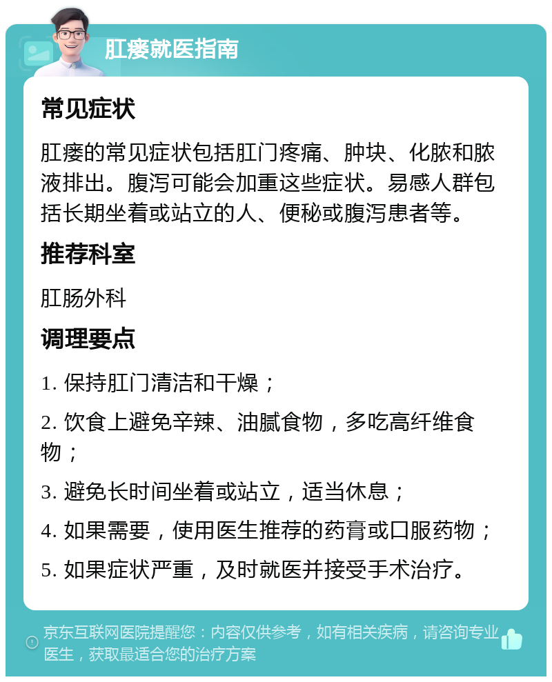 肛瘘就医指南 常见症状 肛瘘的常见症状包括肛门疼痛、肿块、化脓和脓液排出。腹泻可能会加重这些症状。易感人群包括长期坐着或站立的人、便秘或腹泻患者等。 推荐科室 肛肠外科 调理要点 1. 保持肛门清洁和干燥； 2. 饮食上避免辛辣、油腻食物，多吃高纤维食物； 3. 避免长时间坐着或站立，适当休息； 4. 如果需要，使用医生推荐的药膏或口服药物； 5. 如果症状严重，及时就医并接受手术治疗。