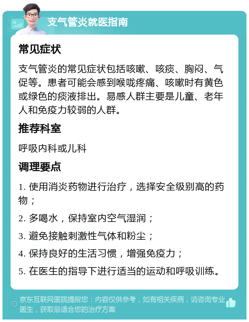 支气管炎就医指南 常见症状 支气管炎的常见症状包括咳嗽、咳痰、胸闷、气促等。患者可能会感到喉咙疼痛、咳嗽时有黄色或绿色的痰液排出。易感人群主要是儿童、老年人和免疫力较弱的人群。 推荐科室 呼吸内科或儿科 调理要点 1. 使用消炎药物进行治疗，选择安全级别高的药物； 2. 多喝水，保持室内空气湿润； 3. 避免接触刺激性气体和粉尘； 4. 保持良好的生活习惯，增强免疫力； 5. 在医生的指导下进行适当的运动和呼吸训练。