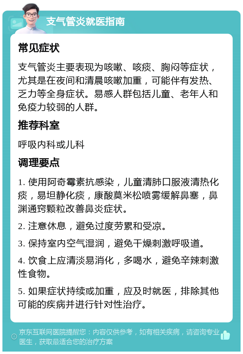 支气管炎就医指南 常见症状 支气管炎主要表现为咳嗽、咳痰、胸闷等症状，尤其是在夜间和清晨咳嗽加重，可能伴有发热、乏力等全身症状。易感人群包括儿童、老年人和免疫力较弱的人群。 推荐科室 呼吸内科或儿科 调理要点 1. 使用阿奇霉素抗感染，儿童清肺口服液清热化痰，易坦静化痰，康酸莫米松喷雾缓解鼻塞，鼻渊通窍颗粒改善鼻炎症状。 2. 注意休息，避免过度劳累和受凉。 3. 保持室内空气湿润，避免干燥刺激呼吸道。 4. 饮食上应清淡易消化，多喝水，避免辛辣刺激性食物。 5. 如果症状持续或加重，应及时就医，排除其他可能的疾病并进行针对性治疗。