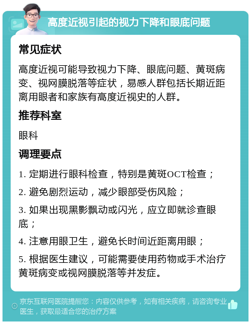 高度近视引起的视力下降和眼底问题 常见症状 高度近视可能导致视力下降、眼底问题、黄斑病变、视网膜脱落等症状，易感人群包括长期近距离用眼者和家族有高度近视史的人群。 推荐科室 眼科 调理要点 1. 定期进行眼科检查，特别是黄斑OCT检查； 2. 避免剧烈运动，减少眼部受伤风险； 3. 如果出现黑影飘动或闪光，应立即就诊查眼底； 4. 注意用眼卫生，避免长时间近距离用眼； 5. 根据医生建议，可能需要使用药物或手术治疗黄斑病变或视网膜脱落等并发症。