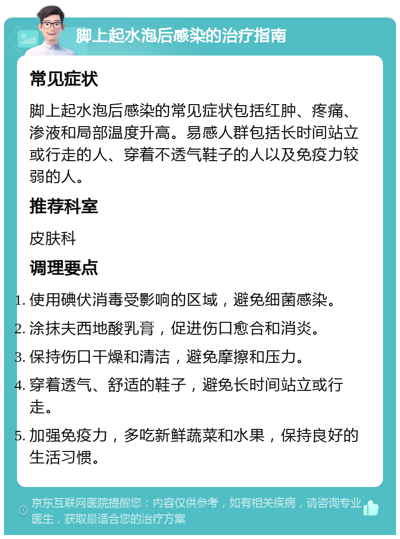 脚上起水泡后感染的治疗指南 常见症状 脚上起水泡后感染的常见症状包括红肿、疼痛、渗液和局部温度升高。易感人群包括长时间站立或行走的人、穿着不透气鞋子的人以及免疫力较弱的人。 推荐科室 皮肤科 调理要点 使用碘伏消毒受影响的区域，避免细菌感染。 涂抹夫西地酸乳膏，促进伤口愈合和消炎。 保持伤口干燥和清洁，避免摩擦和压力。 穿着透气、舒适的鞋子，避免长时间站立或行走。 加强免疫力，多吃新鲜蔬菜和水果，保持良好的生活习惯。