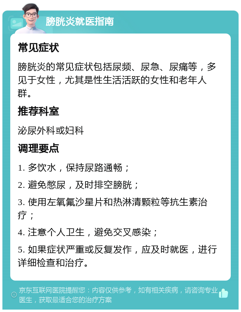 膀胱炎就医指南 常见症状 膀胱炎的常见症状包括尿频、尿急、尿痛等，多见于女性，尤其是性生活活跃的女性和老年人群。 推荐科室 泌尿外科或妇科 调理要点 1. 多饮水，保持尿路通畅； 2. 避免憋尿，及时排空膀胱； 3. 使用左氧氟沙星片和热淋清颗粒等抗生素治疗； 4. 注意个人卫生，避免交叉感染； 5. 如果症状严重或反复发作，应及时就医，进行详细检查和治疗。