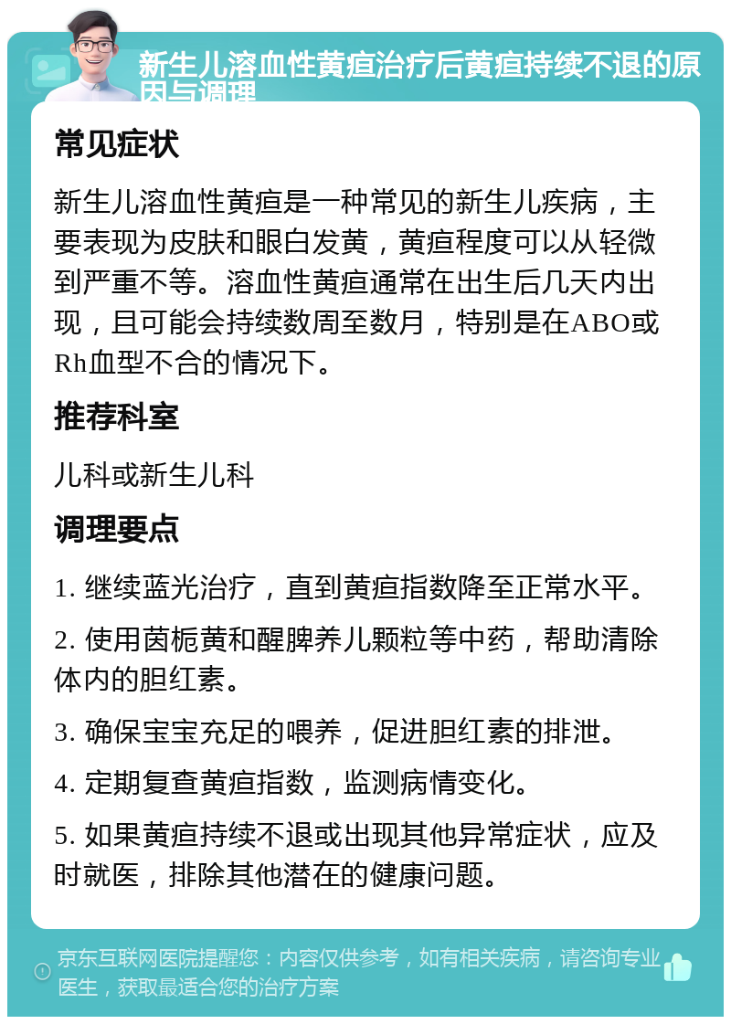 新生儿溶血性黄疸治疗后黄疸持续不退的原因与调理 常见症状 新生儿溶血性黄疸是一种常见的新生儿疾病，主要表现为皮肤和眼白发黄，黄疸程度可以从轻微到严重不等。溶血性黄疸通常在出生后几天内出现，且可能会持续数周至数月，特别是在ABO或Rh血型不合的情况下。 推荐科室 儿科或新生儿科 调理要点 1. 继续蓝光治疗，直到黄疸指数降至正常水平。 2. 使用茵栀黄和醒脾养儿颗粒等中药，帮助清除体内的胆红素。 3. 确保宝宝充足的喂养，促进胆红素的排泄。 4. 定期复查黄疸指数，监测病情变化。 5. 如果黄疸持续不退或出现其他异常症状，应及时就医，排除其他潜在的健康问题。