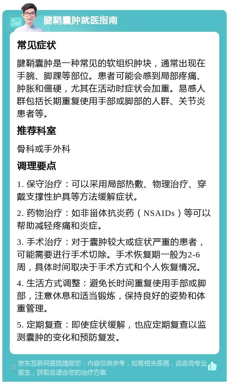 腱鞘囊肿就医指南 常见症状 腱鞘囊肿是一种常见的软组织肿块，通常出现在手腕、脚踝等部位。患者可能会感到局部疼痛、肿胀和僵硬，尤其在活动时症状会加重。易感人群包括长期重复使用手部或脚部的人群、关节炎患者等。 推荐科室 骨科或手外科 调理要点 1. 保守治疗：可以采用局部热敷、物理治疗、穿戴支撑性护具等方法缓解症状。 2. 药物治疗：如非甾体抗炎药（NSAIDs）等可以帮助减轻疼痛和炎症。 3. 手术治疗：对于囊肿较大或症状严重的患者，可能需要进行手术切除。手术恢复期一般为2-6周，具体时间取决于手术方式和个人恢复情况。 4. 生活方式调整：避免长时间重复使用手部或脚部，注意休息和适当锻炼，保持良好的姿势和体重管理。 5. 定期复查：即使症状缓解，也应定期复查以监测囊肿的变化和预防复发。