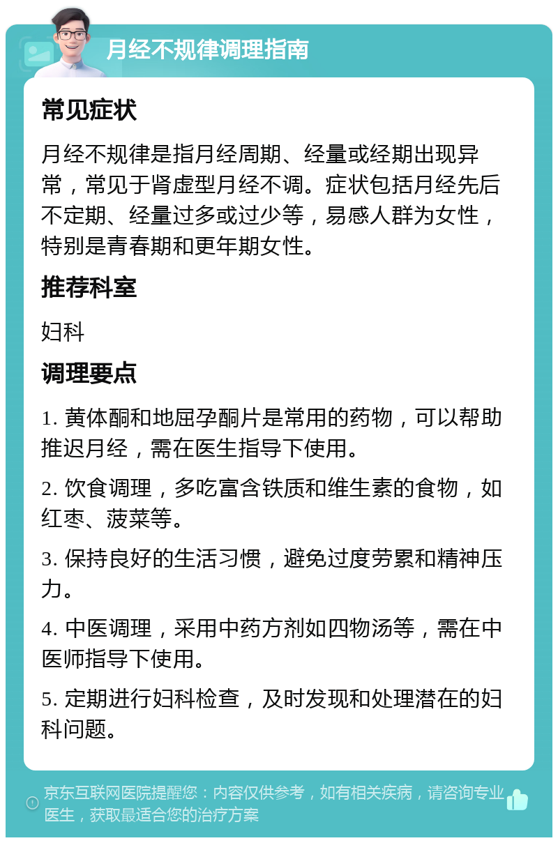 月经不规律调理指南 常见症状 月经不规律是指月经周期、经量或经期出现异常，常见于肾虚型月经不调。症状包括月经先后不定期、经量过多或过少等，易感人群为女性，特别是青春期和更年期女性。 推荐科室 妇科 调理要点 1. 黄体酮和地屈孕酮片是常用的药物，可以帮助推迟月经，需在医生指导下使用。 2. 饮食调理，多吃富含铁质和维生素的食物，如红枣、菠菜等。 3. 保持良好的生活习惯，避免过度劳累和精神压力。 4. 中医调理，采用中药方剂如四物汤等，需在中医师指导下使用。 5. 定期进行妇科检查，及时发现和处理潜在的妇科问题。