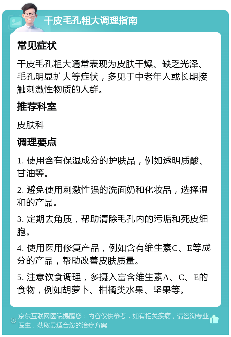 干皮毛孔粗大调理指南 常见症状 干皮毛孔粗大通常表现为皮肤干燥、缺乏光泽、毛孔明显扩大等症状，多见于中老年人或长期接触刺激性物质的人群。 推荐科室 皮肤科 调理要点 1. 使用含有保湿成分的护肤品，例如透明质酸、甘油等。 2. 避免使用刺激性强的洗面奶和化妆品，选择温和的产品。 3. 定期去角质，帮助清除毛孔内的污垢和死皮细胞。 4. 使用医用修复产品，例如含有维生素C、E等成分的产品，帮助改善皮肤质量。 5. 注意饮食调理，多摄入富含维生素A、C、E的食物，例如胡萝卜、柑橘类水果、坚果等。