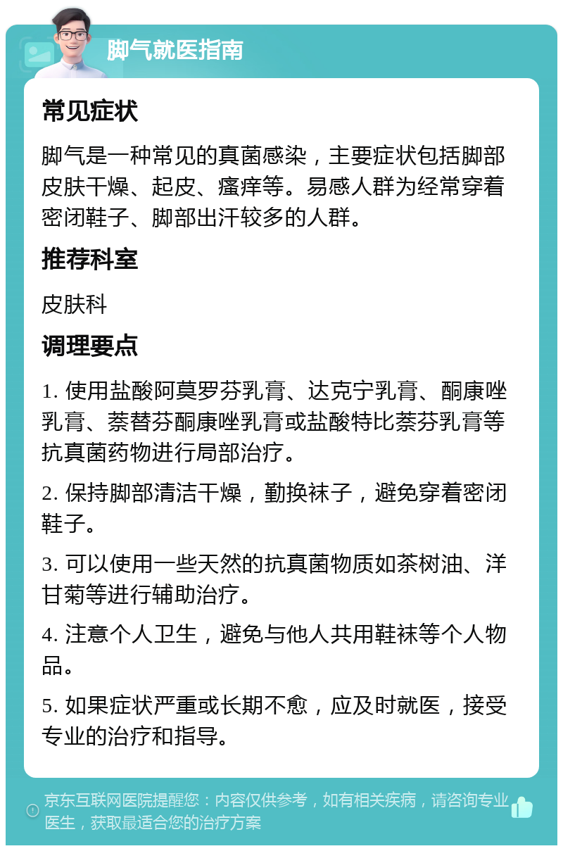 脚气就医指南 常见症状 脚气是一种常见的真菌感染，主要症状包括脚部皮肤干燥、起皮、瘙痒等。易感人群为经常穿着密闭鞋子、脚部出汗较多的人群。 推荐科室 皮肤科 调理要点 1. 使用盐酸阿莫罗芬乳膏、达克宁乳膏、酮康唑乳膏、萘替芬酮康唑乳膏或盐酸特比萘芬乳膏等抗真菌药物进行局部治疗。 2. 保持脚部清洁干燥，勤换袜子，避免穿着密闭鞋子。 3. 可以使用一些天然的抗真菌物质如茶树油、洋甘菊等进行辅助治疗。 4. 注意个人卫生，避免与他人共用鞋袜等个人物品。 5. 如果症状严重或长期不愈，应及时就医，接受专业的治疗和指导。