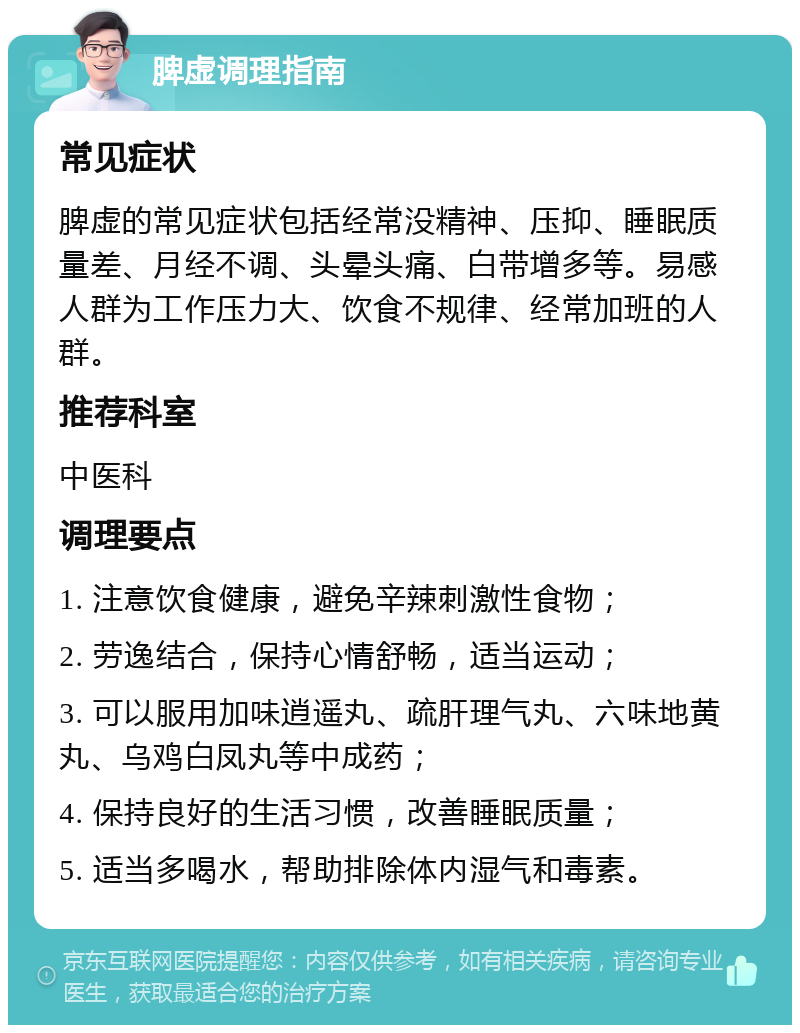 脾虚调理指南 常见症状 脾虚的常见症状包括经常没精神、压抑、睡眠质量差、月经不调、头晕头痛、白带增多等。易感人群为工作压力大、饮食不规律、经常加班的人群。 推荐科室 中医科 调理要点 1. 注意饮食健康，避免辛辣刺激性食物； 2. 劳逸结合，保持心情舒畅，适当运动； 3. 可以服用加味逍遥丸、疏肝理气丸、六味地黄丸、乌鸡白凤丸等中成药； 4. 保持良好的生活习惯，改善睡眠质量； 5. 适当多喝水，帮助排除体内湿气和毒素。