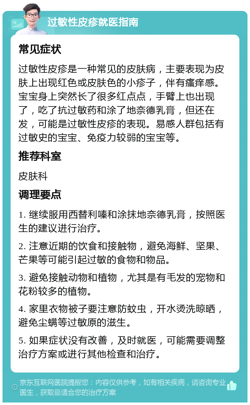 过敏性皮疹就医指南 常见症状 过敏性皮疹是一种常见的皮肤病，主要表现为皮肤上出现红色或皮肤色的小疹子，伴有瘙痒感。宝宝身上突然长了很多红点点，手臂上也出现了，吃了抗过敏药和涂了地奈德乳膏，但还在发，可能是过敏性皮疹的表现。易感人群包括有过敏史的宝宝、免疫力较弱的宝宝等。 推荐科室 皮肤科 调理要点 1. 继续服用西替利嗪和涂抹地奈德乳膏，按照医生的建议进行治疗。 2. 注意近期的饮食和接触物，避免海鲜、坚果、芒果等可能引起过敏的食物和物品。 3. 避免接触动物和植物，尤其是有毛发的宠物和花粉较多的植物。 4. 家里衣物被子要注意防蚊虫，开水烫洗晾晒，避免尘螨等过敏原的滋生。 5. 如果症状没有改善，及时就医，可能需要调整治疗方案或进行其他检查和治疗。