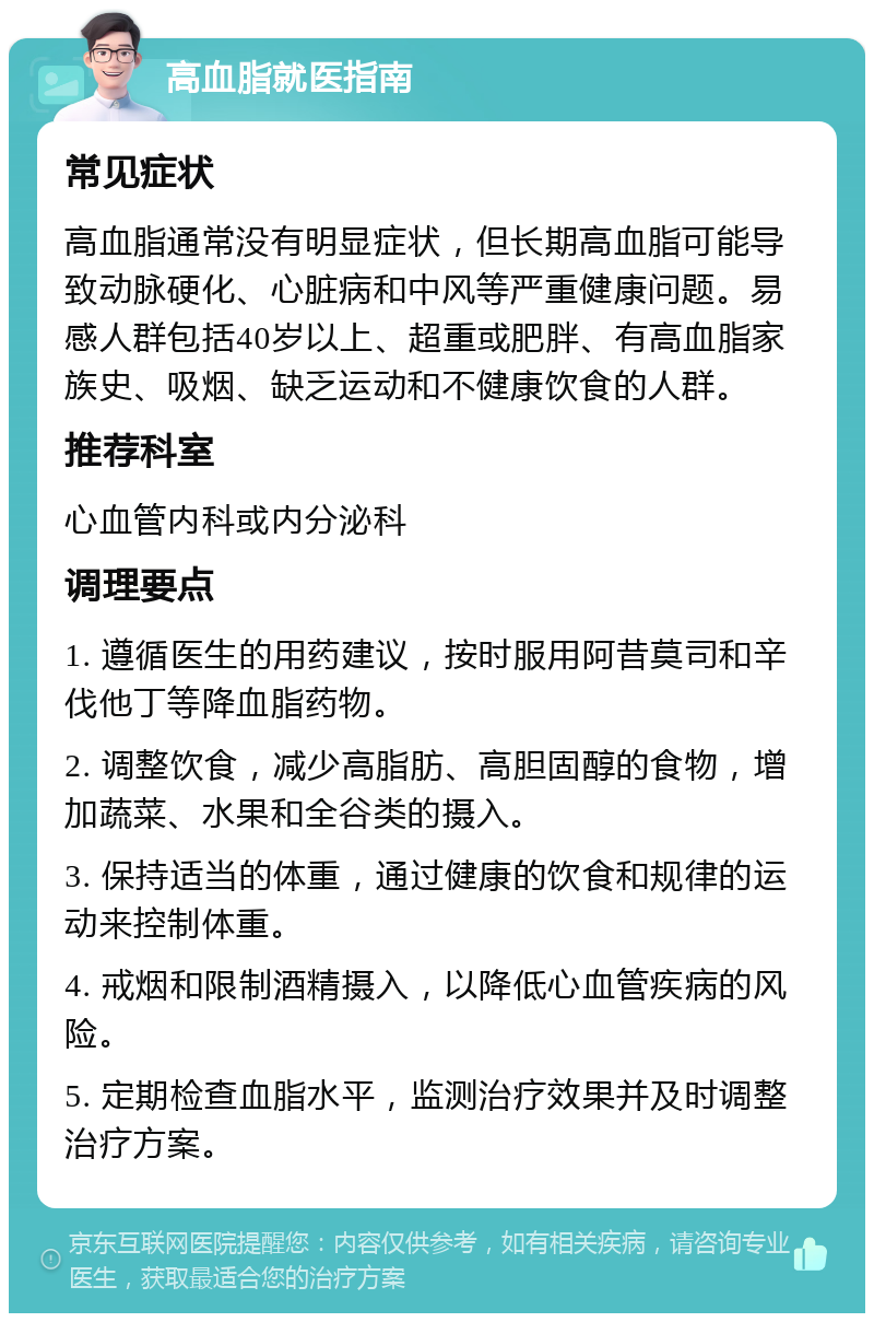 高血脂就医指南 常见症状 高血脂通常没有明显症状，但长期高血脂可能导致动脉硬化、心脏病和中风等严重健康问题。易感人群包括40岁以上、超重或肥胖、有高血脂家族史、吸烟、缺乏运动和不健康饮食的人群。 推荐科室 心血管内科或内分泌科 调理要点 1. 遵循医生的用药建议，按时服用阿昔莫司和辛伐他丁等降血脂药物。 2. 调整饮食，减少高脂肪、高胆固醇的食物，增加蔬菜、水果和全谷类的摄入。 3. 保持适当的体重，通过健康的饮食和规律的运动来控制体重。 4. 戒烟和限制酒精摄入，以降低心血管疾病的风险。 5. 定期检查血脂水平，监测治疗效果并及时调整治疗方案。