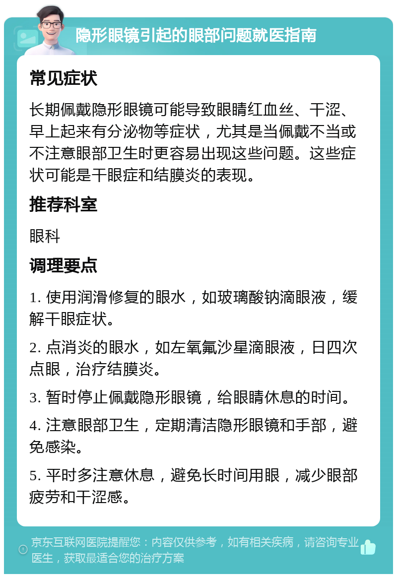 隐形眼镜引起的眼部问题就医指南 常见症状 长期佩戴隐形眼镜可能导致眼睛红血丝、干涩、早上起来有分泌物等症状，尤其是当佩戴不当或不注意眼部卫生时更容易出现这些问题。这些症状可能是干眼症和结膜炎的表现。 推荐科室 眼科 调理要点 1. 使用润滑修复的眼水，如玻璃酸钠滴眼液，缓解干眼症状。 2. 点消炎的眼水，如左氧氟沙星滴眼液，日四次点眼，治疗结膜炎。 3. 暂时停止佩戴隐形眼镜，给眼睛休息的时间。 4. 注意眼部卫生，定期清洁隐形眼镜和手部，避免感染。 5. 平时多注意休息，避免长时间用眼，减少眼部疲劳和干涩感。