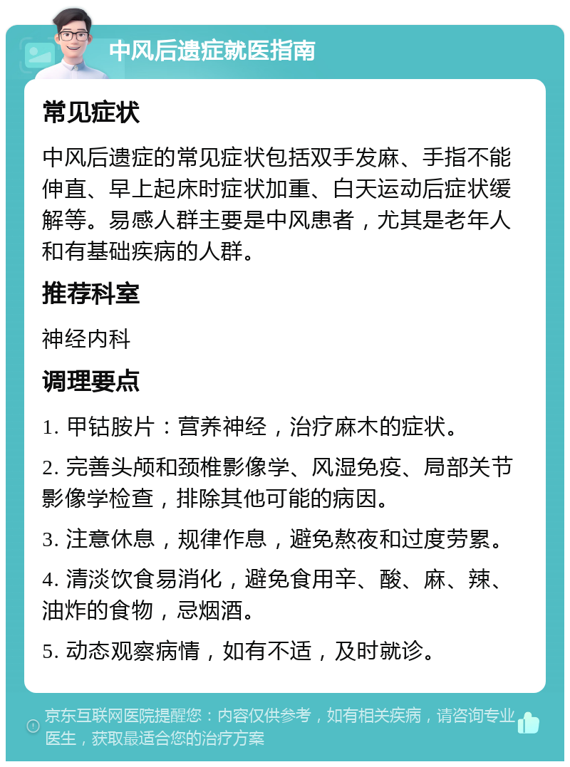 中风后遗症就医指南 常见症状 中风后遗症的常见症状包括双手发麻、手指不能伸直、早上起床时症状加重、白天运动后症状缓解等。易感人群主要是中风患者，尤其是老年人和有基础疾病的人群。 推荐科室 神经内科 调理要点 1. 甲钴胺片：营养神经，治疗麻木的症状。 2. 完善头颅和颈椎影像学、风湿免疫、局部关节影像学检查，排除其他可能的病因。 3. 注意休息，规律作息，避免熬夜和过度劳累。 4. 清淡饮食易消化，避免食用辛、酸、麻、辣、油炸的食物，忌烟酒。 5. 动态观察病情，如有不适，及时就诊。