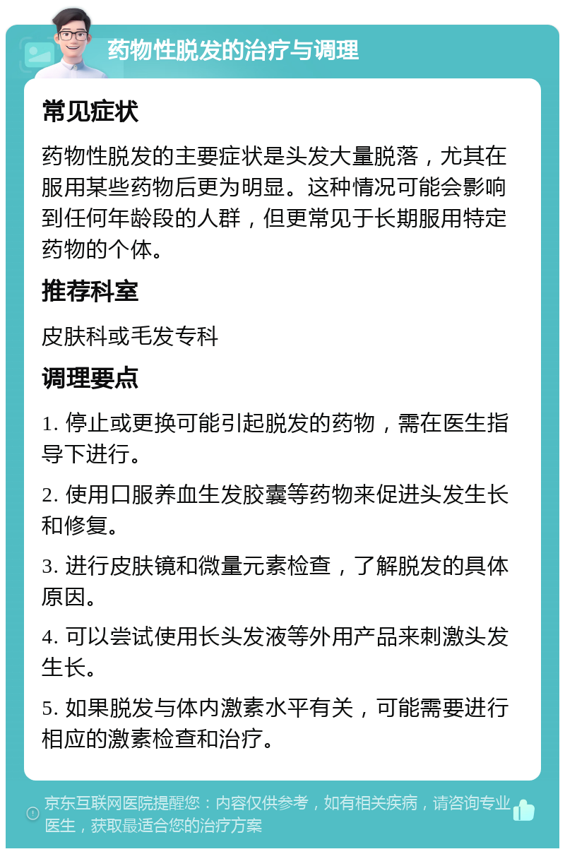 药物性脱发的治疗与调理 常见症状 药物性脱发的主要症状是头发大量脱落，尤其在服用某些药物后更为明显。这种情况可能会影响到任何年龄段的人群，但更常见于长期服用特定药物的个体。 推荐科室 皮肤科或毛发专科 调理要点 1. 停止或更换可能引起脱发的药物，需在医生指导下进行。 2. 使用口服养血生发胶囊等药物来促进头发生长和修复。 3. 进行皮肤镜和微量元素检查，了解脱发的具体原因。 4. 可以尝试使用长头发液等外用产品来刺激头发生长。 5. 如果脱发与体内激素水平有关，可能需要进行相应的激素检查和治疗。