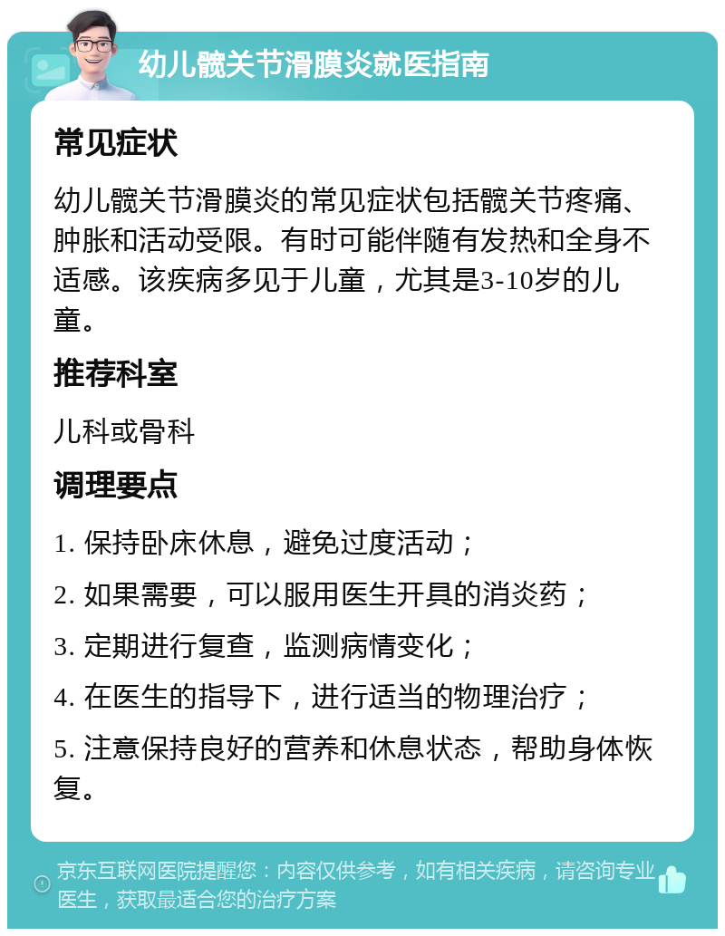 幼儿髋关节滑膜炎就医指南 常见症状 幼儿髋关节滑膜炎的常见症状包括髋关节疼痛、肿胀和活动受限。有时可能伴随有发热和全身不适感。该疾病多见于儿童，尤其是3-10岁的儿童。 推荐科室 儿科或骨科 调理要点 1. 保持卧床休息，避免过度活动； 2. 如果需要，可以服用医生开具的消炎药； 3. 定期进行复查，监测病情变化； 4. 在医生的指导下，进行适当的物理治疗； 5. 注意保持良好的营养和休息状态，帮助身体恢复。