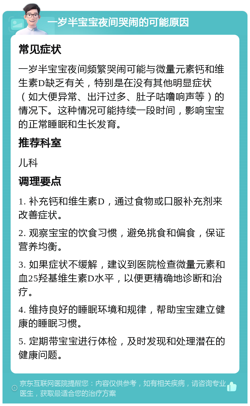 一岁半宝宝夜间哭闹的可能原因 常见症状 一岁半宝宝夜间频繁哭闹可能与微量元素钙和维生素D缺乏有关，特别是在没有其他明显症状（如大便异常、出汗过多、肚子咕噜响声等）的情况下。这种情况可能持续一段时间，影响宝宝的正常睡眠和生长发育。 推荐科室 儿科 调理要点 1. 补充钙和维生素D，通过食物或口服补充剂来改善症状。 2. 观察宝宝的饮食习惯，避免挑食和偏食，保证营养均衡。 3. 如果症状不缓解，建议到医院检查微量元素和血25羟基维生素D水平，以便更精确地诊断和治疗。 4. 维持良好的睡眠环境和规律，帮助宝宝建立健康的睡眠习惯。 5. 定期带宝宝进行体检，及时发现和处理潜在的健康问题。