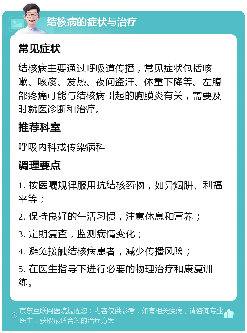 结核病的症状与治疗 常见症状 结核病主要通过呼吸道传播，常见症状包括咳嗽、咳痰、发热、夜间盗汗、体重下降等。左腹部疼痛可能与结核病引起的胸膜炎有关，需要及时就医诊断和治疗。 推荐科室 呼吸内科或传染病科 调理要点 1. 按医嘱规律服用抗结核药物，如异烟肼、利福平等； 2. 保持良好的生活习惯，注意休息和营养； 3. 定期复查，监测病情变化； 4. 避免接触结核病患者，减少传播风险； 5. 在医生指导下进行必要的物理治疗和康复训练。