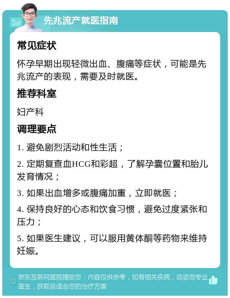 先兆流产就医指南 常见症状 怀孕早期出现轻微出血、腹痛等症状，可能是先兆流产的表现，需要及时就医。 推荐科室 妇产科 调理要点 1. 避免剧烈活动和性生活； 2. 定期复查血HCG和彩超，了解孕囊位置和胎儿发育情况； 3. 如果出血增多或腹痛加重，立即就医； 4. 保持良好的心态和饮食习惯，避免过度紧张和压力； 5. 如果医生建议，可以服用黄体酮等药物来维持妊娠。