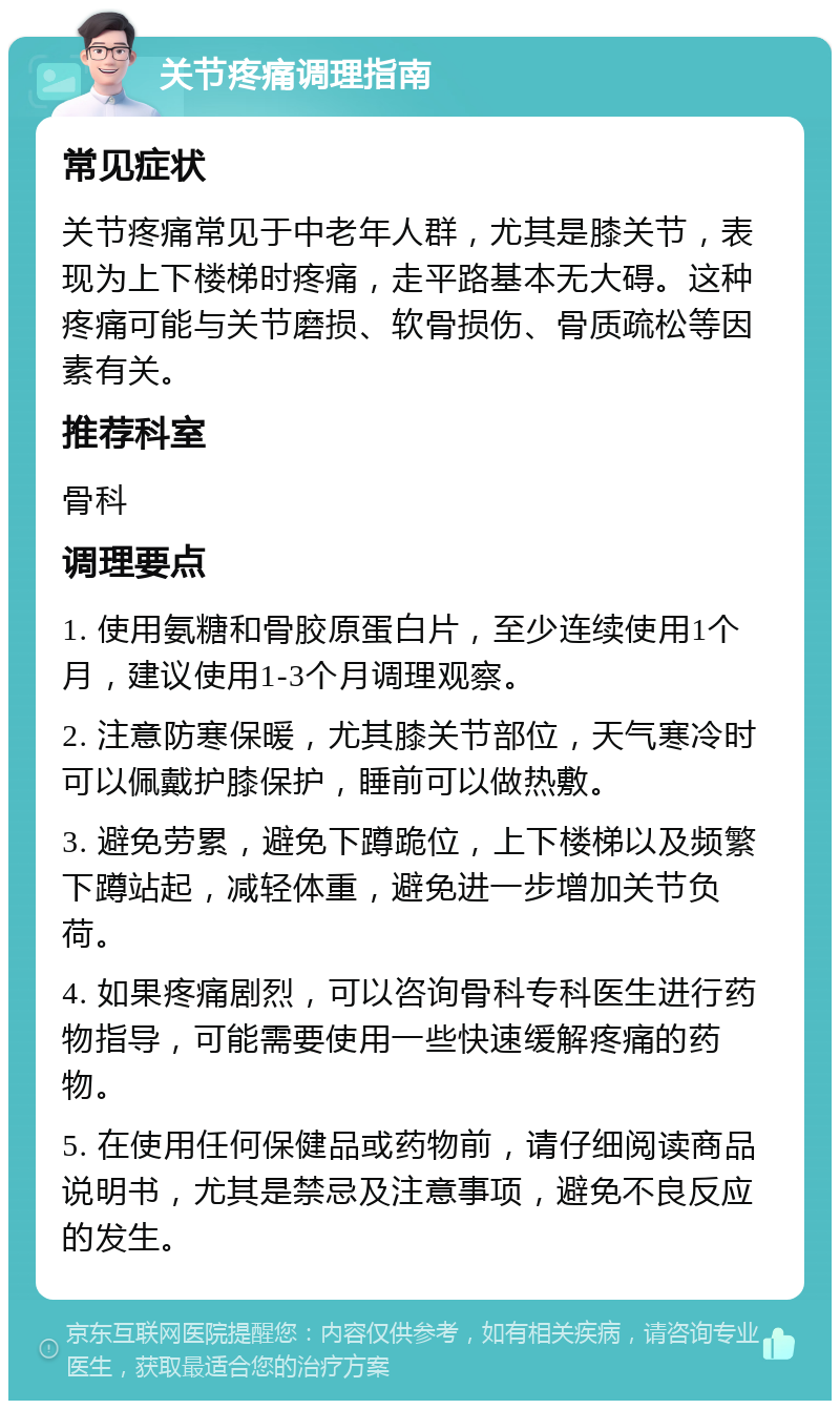 关节疼痛调理指南 常见症状 关节疼痛常见于中老年人群，尤其是膝关节，表现为上下楼梯时疼痛，走平路基本无大碍。这种疼痛可能与关节磨损、软骨损伤、骨质疏松等因素有关。 推荐科室 骨科 调理要点 1. 使用氨糖和骨胶原蛋白片，至少连续使用1个月，建议使用1-3个月调理观察。 2. 注意防寒保暖，尤其膝关节部位，天气寒冷时可以佩戴护膝保护，睡前可以做热敷。 3. 避免劳累，避免下蹲跪位，上下楼梯以及频繁下蹲站起，减轻体重，避免进一步增加关节负荷。 4. 如果疼痛剧烈，可以咨询骨科专科医生进行药物指导，可能需要使用一些快速缓解疼痛的药物。 5. 在使用任何保健品或药物前，请仔细阅读商品说明书，尤其是禁忌及注意事项，避免不良反应的发生。