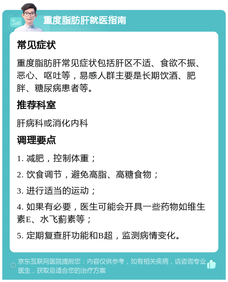 重度脂肪肝就医指南 常见症状 重度脂肪肝常见症状包括肝区不适、食欲不振、恶心、呕吐等，易感人群主要是长期饮酒、肥胖、糖尿病患者等。 推荐科室 肝病科或消化内科 调理要点 1. 减肥，控制体重； 2. 饮食调节，避免高脂、高糖食物； 3. 进行适当的运动； 4. 如果有必要，医生可能会开具一些药物如维生素E、水飞蓟素等； 5. 定期复查肝功能和B超，监测病情变化。